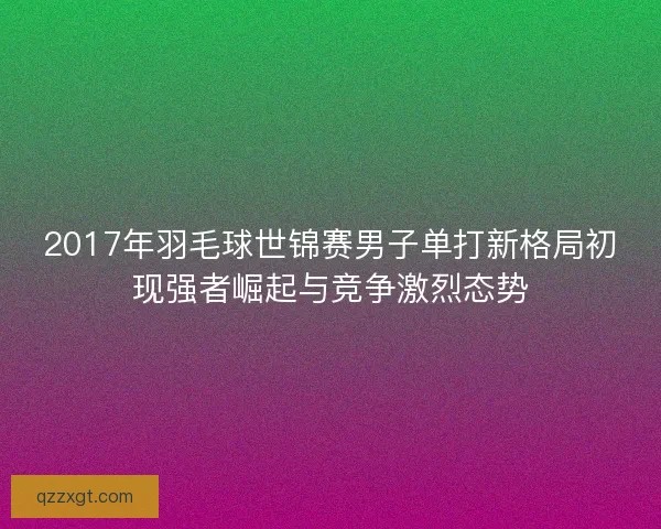 2017年羽毛球世锦赛男子单打新格局初现强者崛起与竞争激烈态势