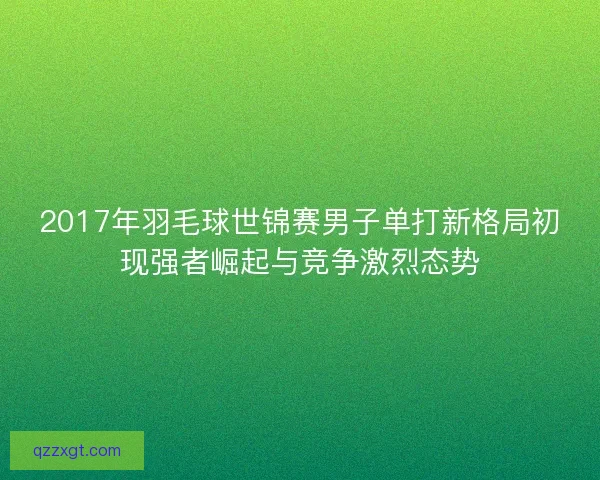 2017年羽毛球世锦赛男子单打新格局初现强者崛起与竞争激烈态势